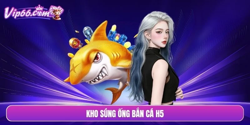 Kho súng ống bắn cá H5